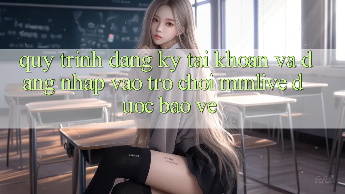 Quy Trình Đăng Ký Tài Khoản Và Đăng Nhập Vào Trò chơi MMLive Được bảo vệ
