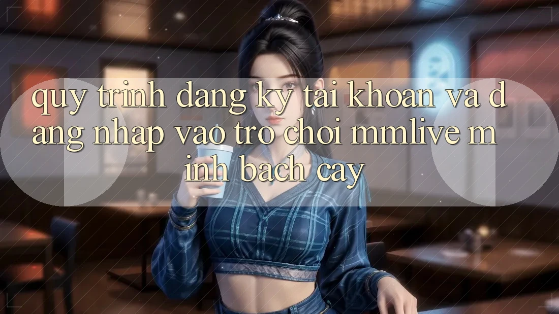Quy Trình Đăng Ký Tài Khoản Và Đăng Nhập Vào Trò chơi MMLive Minh bạch cậy