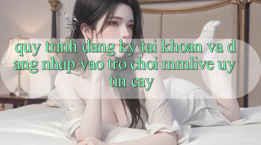 Quy Trình Đăng Ký Tài Khoản Và Đăng Nhập Vào Trò chơi MMLive Uy tín cậy
