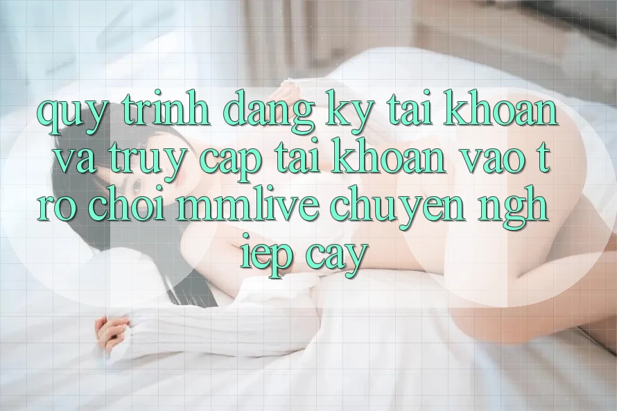 Quy Trình Đăng Ký Tài Khoản Và Truy cập tài khoản Vào Trò chơi MMLive Chuyên nghiệp cậy