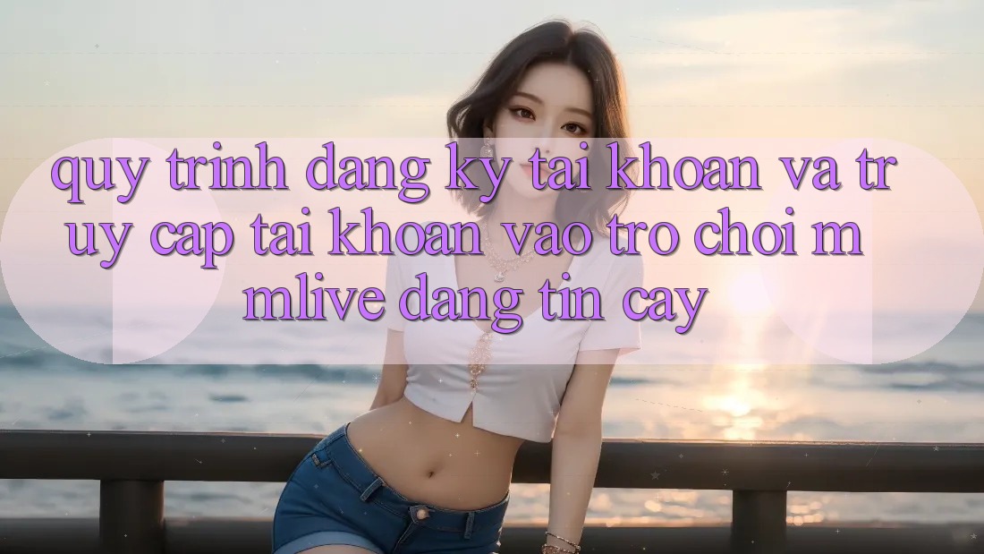 Quy Trình Đăng Ký Tài Khoản Và Truy cập tài khoản Vào Trò chơi MMLive Đáng tin cậy