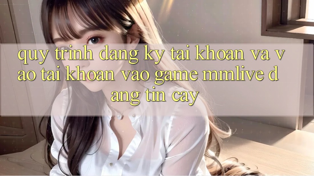 Quy Trình Đăng ký Tài Khoản Và Vào tài khoản Vào Game MMLive Đáng tin cậy