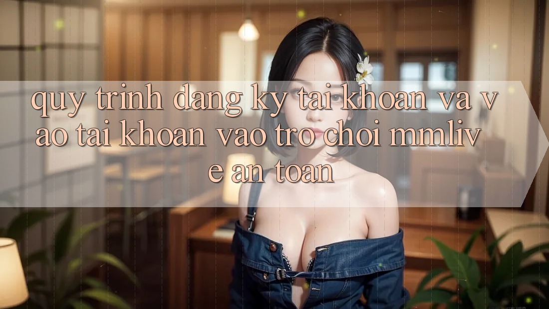 Quy Trình Đăng Ký Tài Khoản Và Vào tài khoản Vào Trò chơi MMLive An Toàn Quy Trình Đăng Ký Tài Khoản Và Vào tài khoản Vào Trò chơi MMLive An Toàn