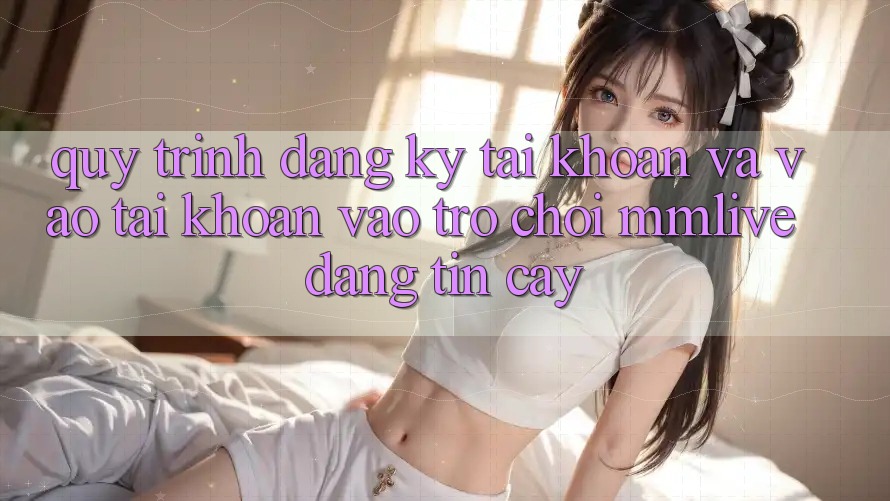 Quy Trình Đăng Ký Tài Khoản Và Vào tài khoản Vào Trò chơi MMLive Đáng tin cậy