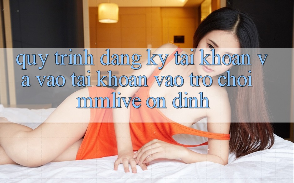 Quy Trình Đăng Ký Tài Khoản Và Vào tài khoản Vào Trò chơi MMLive Ổn định Quy Trình Đăng Ký Tài Khoản Và Vào tài khoản Vào Trò chơi MMLive Ổn định