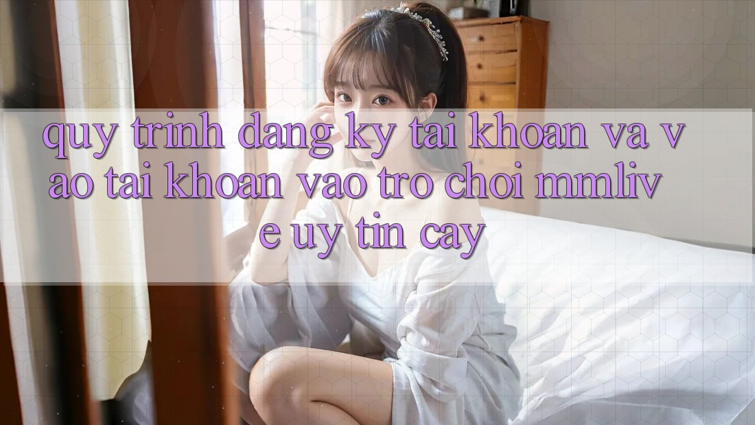 Quy Trình Đăng Ký Tài Khoản Và Vào tài khoản Vào Trò chơi MMLive Uy tín cậy Quy Trình Đăng Ký Tài Khoản Và Vào tài khoản Vào Trò chơi MMLive Uy tín cậy