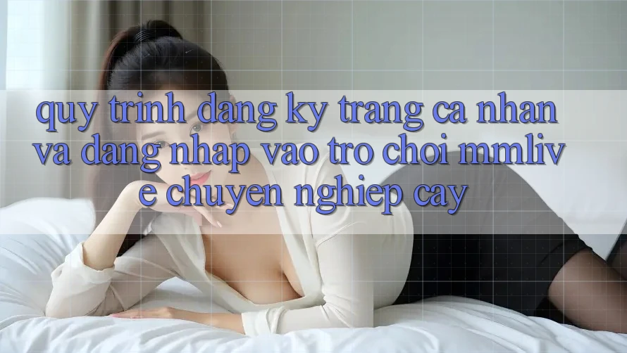 Quy Trình Đăng Ký Trang cá nhân Và Đăng nhập Vào Trò chơi MMLive Chuyên nghiệp cậy
