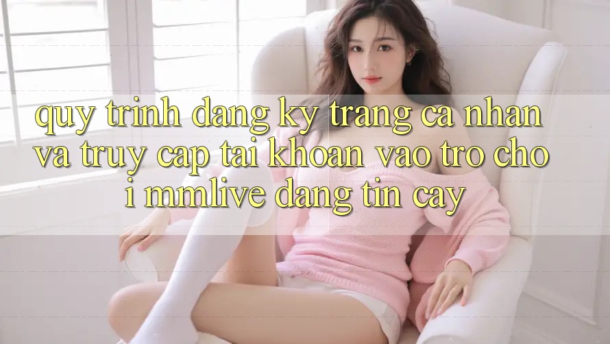 Quy Trình Đăng Ký Trang cá nhân Và Truy cập tài khoản Vào Trò chơi MMLive Đáng tin cậy