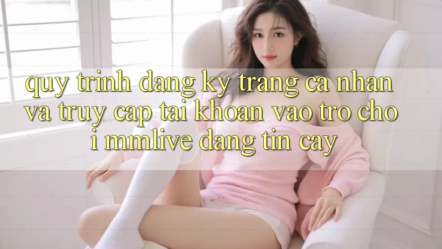 Quy Trình Đăng Ký Trang cá nhân Và Truy cập tài khoản Vào Trò chơi MMLive Đáng tin cậy