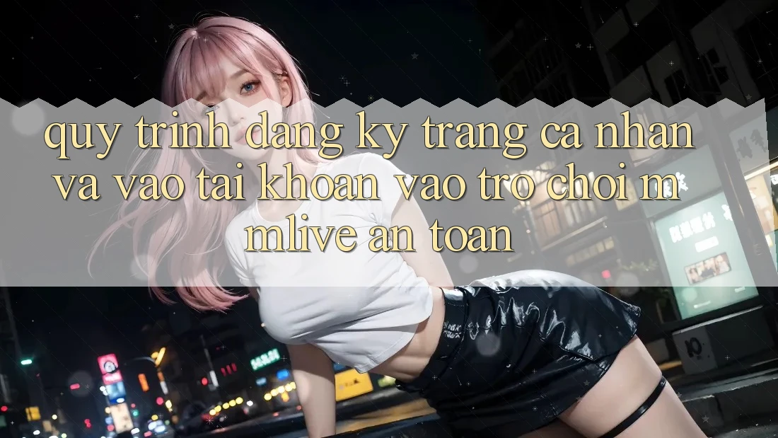 Quy Trình Đăng Ký Trang cá nhân Và Vào tài khoản Vào Trò chơi MMLive An Toàn