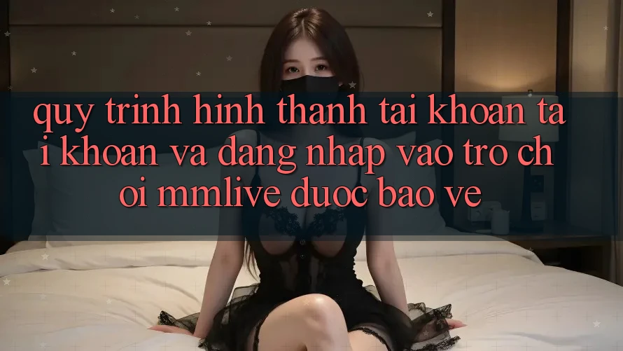 Quy Trình Hình thành tài khoản Tài Khoản Và Đăng Nhập Vào Trò chơi MMLive Được bảo vệ
