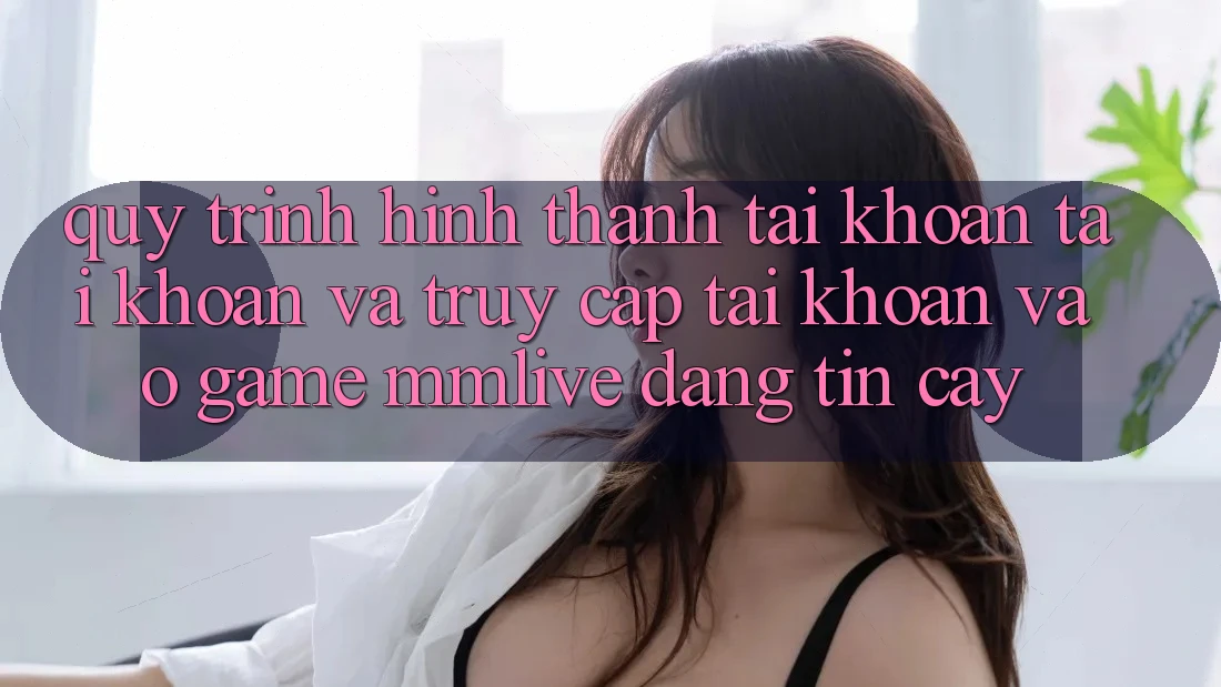 Quy Trình Hình thành tài khoản Tài Khoản Và Truy cập tài khoản Vào Game MMLive Đáng tin cậy
