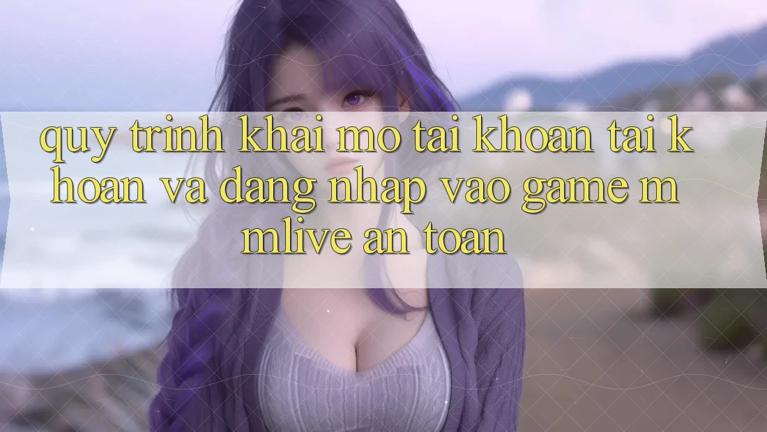 Quy Trình Khai mở tài khoản Tài Khoản Và Đăng Nhập Vào Game MMLive An Toàn
