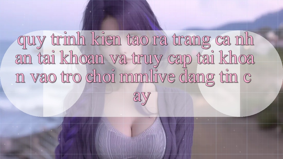 Quy Trình Kiến tạo ra trang cá nhân Tài Khoản Và Truy cập tài khoản Vào Trò chơi MMLive Đáng tin cậy