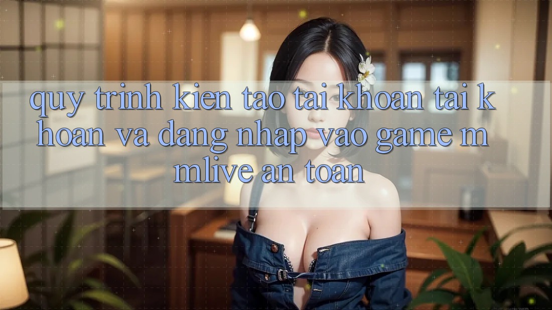 Quy Trình Kiến tạo tài khoản Tài Khoản Và Đăng Nhập Vào Game MMLive An Toàn