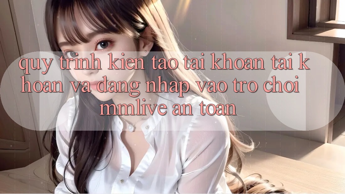 Quy Trình Kiến tạo tài khoản Tài Khoản Và Đăng Nhập Vào Trò chơi MMLive An Toàn Quy Trình Kiến tạo tài khoản Tài Khoản Và Đăng Nhập Vào Trò chơi MMLive An Toàn
