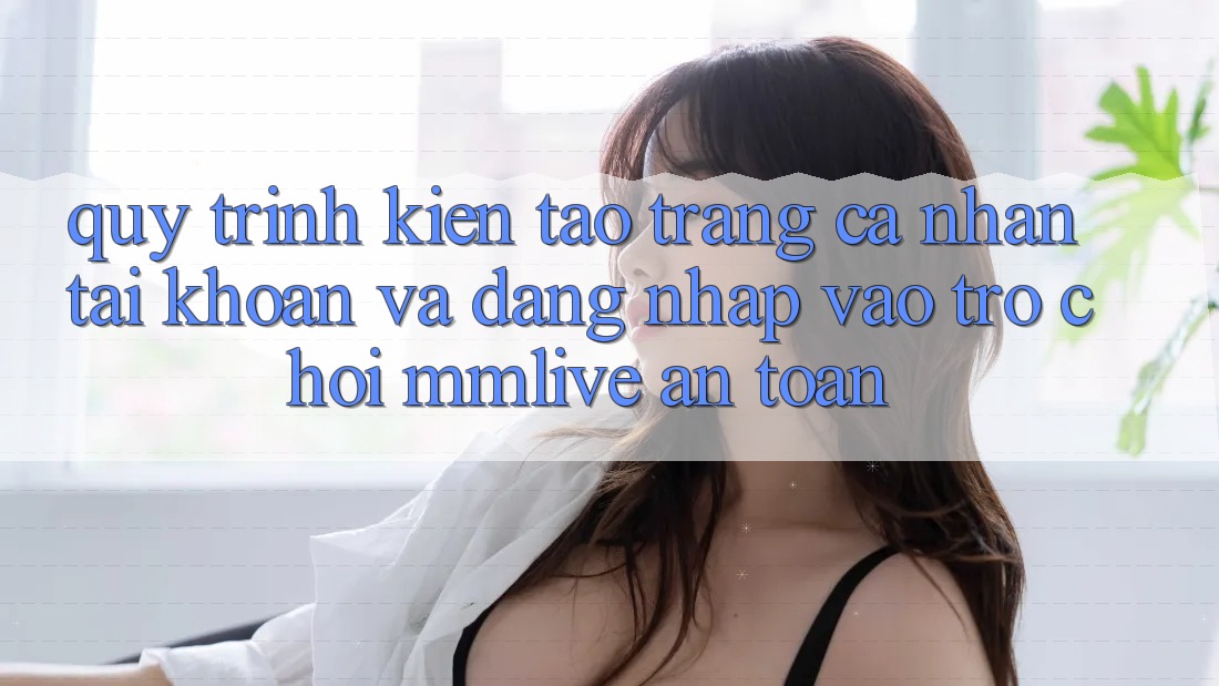 Quy Trình Kiến tạo trang cá nhân Tài Khoản Và Đăng Nhập Vào Trò chơi MMLive An Toàn Quy Trình Kiến tạo trang cá nhân Tài Khoản Và Đăng Nhập Vào Trò chơi MMLive An Toàn