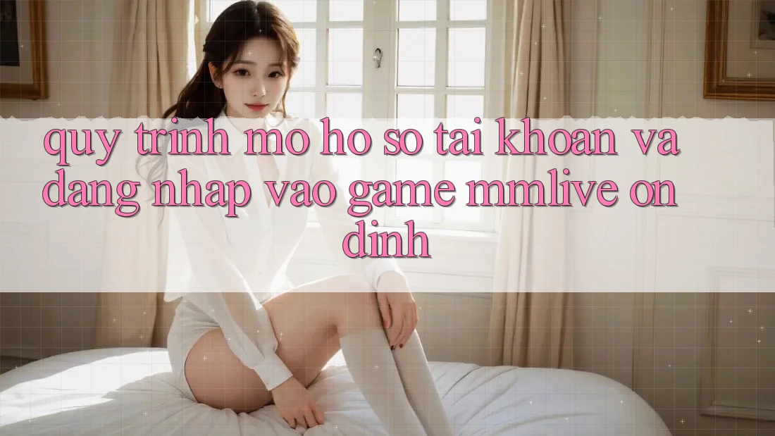 Quy Trình Mở hồ sơ Tài Khoản Và Đăng Nhập Vào Game MMLive Ổn định