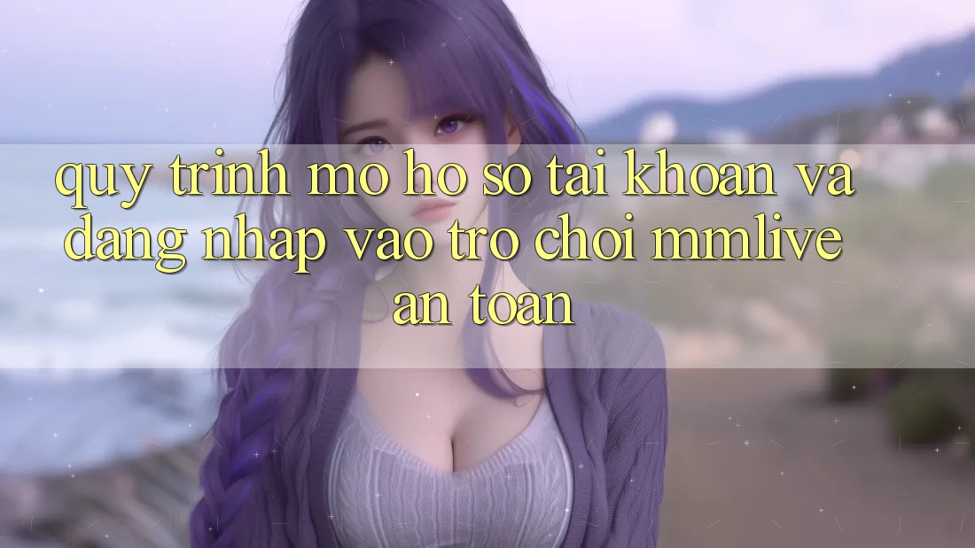 Quy Trình Mở hồ sơ Tài Khoản Và Đăng Nhập Vào Trò chơi MMLive An Toàn Quy Trình Mở hồ sơ Tài Khoản Và Đăng Nhập Vào Trò chơi MMLive An Toàn