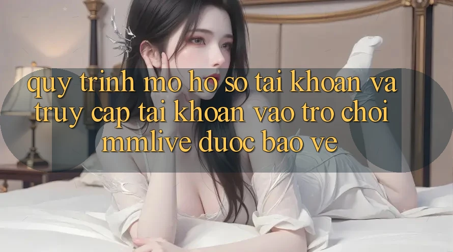 Quy Trình Mở hồ sơ Tài Khoản Và Truy cập tài khoản Vào Trò chơi MMLive Được bảo vệ Quy Trình Mở hồ sơ Tài Khoản Và Truy cập tài khoản Vào Trò chơi MMLive Được bảo vệ