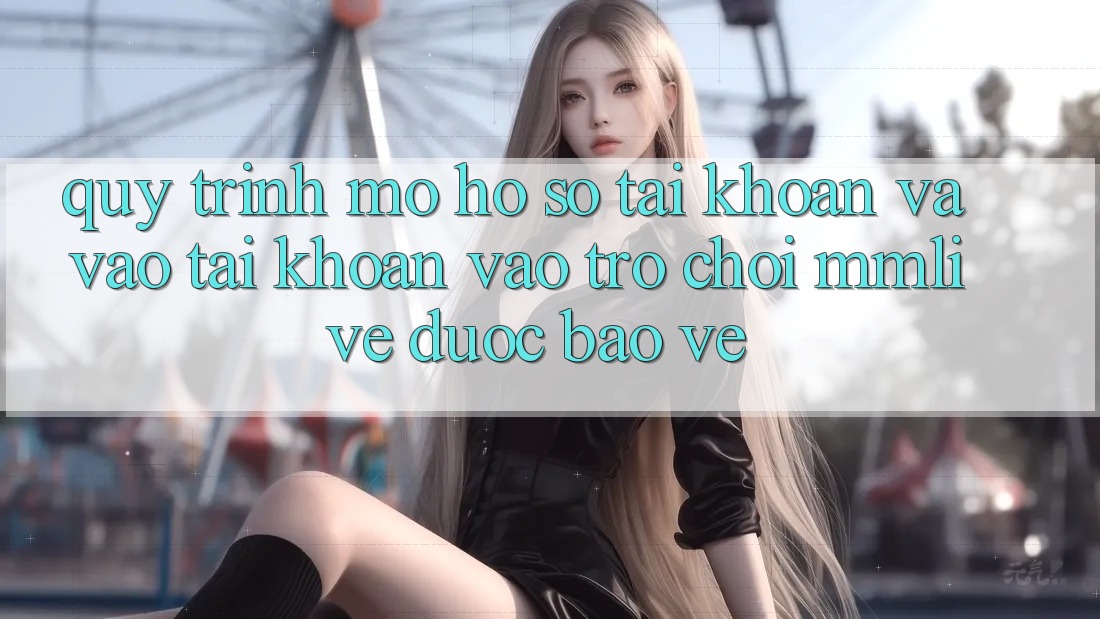 Quy Trình Mở hồ sơ Tài Khoản Và Vào tài khoản Vào Trò chơi MMLive Được bảo vệ