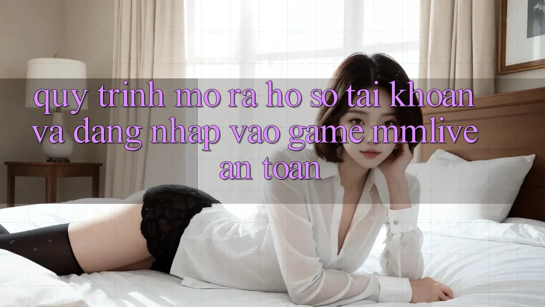 Quy Trình Mở ra hồ sơ Tài Khoản Và Đăng Nhập Vào Game MMLive An Toàn