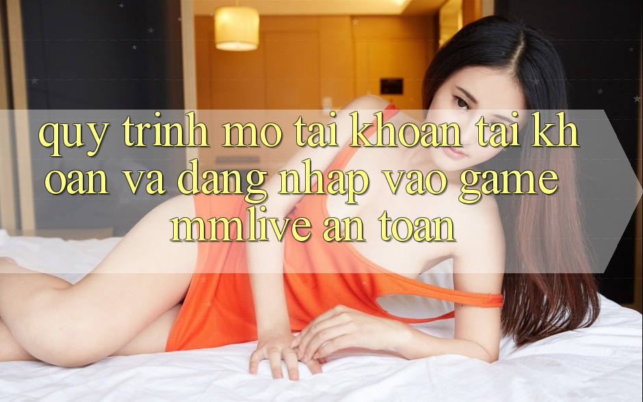 Quy Trình Mở tài khoản Tài Khoản Và Đăng Nhập Vào Game MMLive An toàn