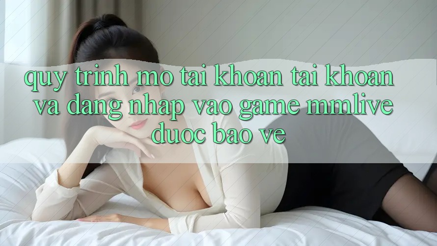 Quy Trình Mở tài khoản Tài Khoản Và Đăng Nhập Vào Game MMLive Được bảo vệ