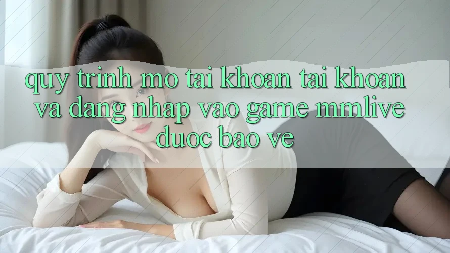 Quy Trình Mở tài khoản Tài Khoản Và Đăng Nhập Vào Game MMLive Được bảo vệ