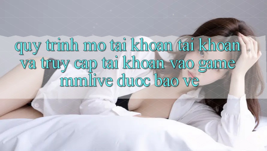 Quy Trình Mở tài khoản Tài Khoản Và Truy cập tài khoản Vào Game MMLive Được bảo vệ Quy Trình Mở tài khoản Tài Khoản Và Truy cập tài khoản Vào Game MMLive Được bảo vệ