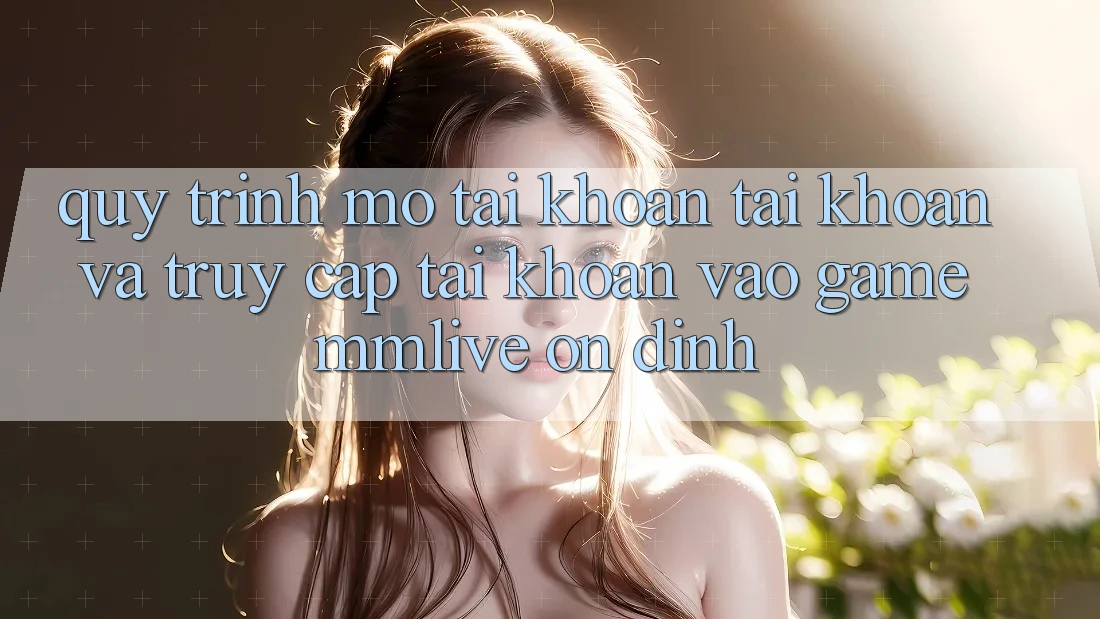 Quy Trình Mở tài khoản Tài Khoản Và Truy cập tài khoản Vào Game MMLive Ổn định