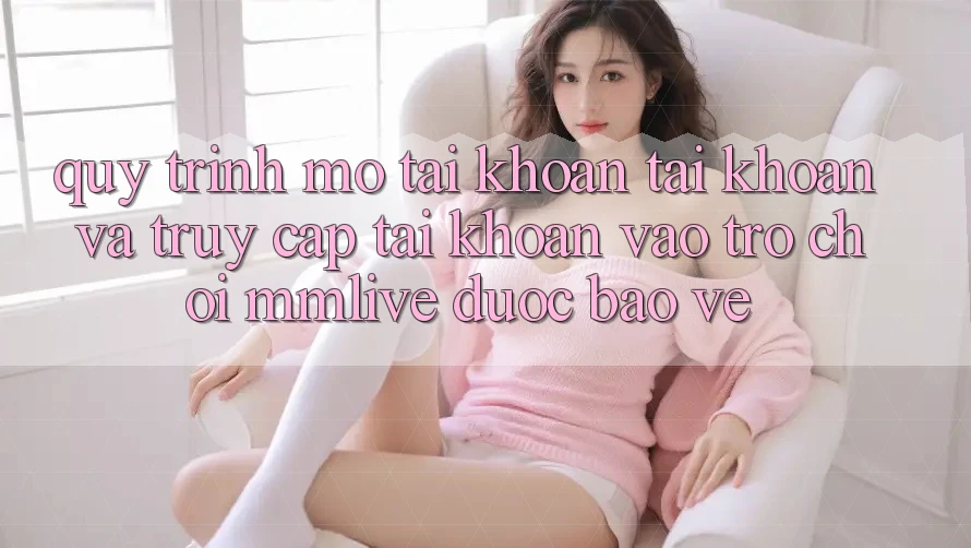 Quy Trình Mở tài khoản Tài Khoản Và Truy cập tài khoản Vào Trò chơi MMLive Được bảo vệ