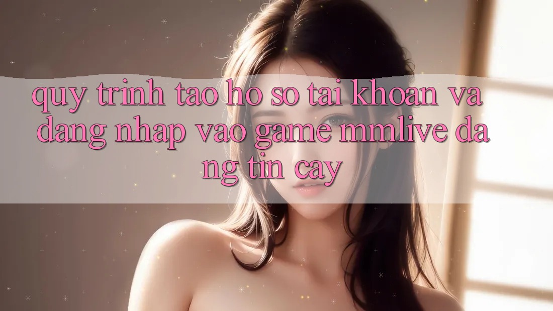Quy Trình Tạo hồ sơ Tài Khoản Và Đăng Nhập Vào Game MMLive Đáng tin cậy