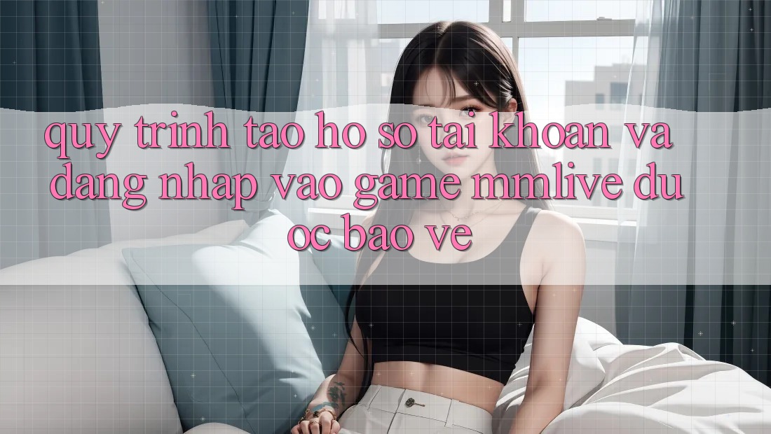 Quy Trình Tạo hồ sơ Tài Khoản Và Đăng Nhập Vào Game MMLive Được bảo vệ