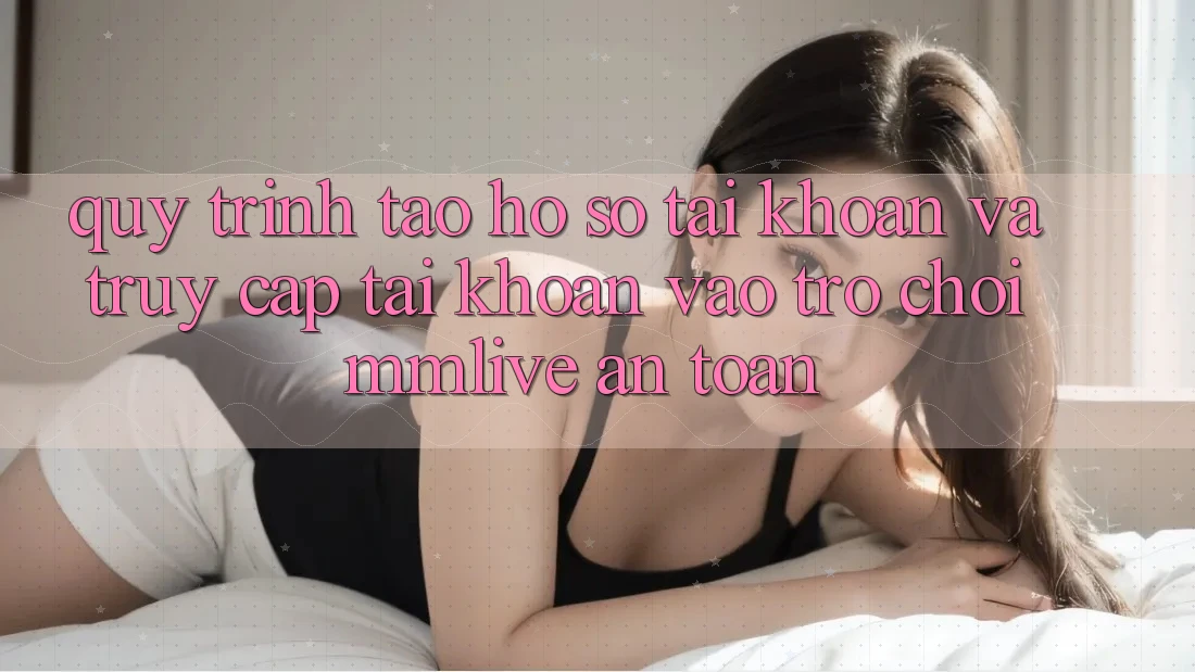 Quy Trình Tạo hồ sơ Tài Khoản Và Truy cập tài khoản Vào Trò chơi MMLive An Toàn