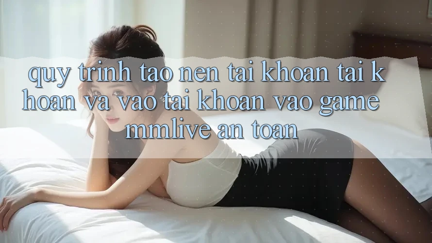 Quy Trình Tạo nên tài khoản Tài Khoản Và Vào tài khoản Vào Game MMLive An Toàn