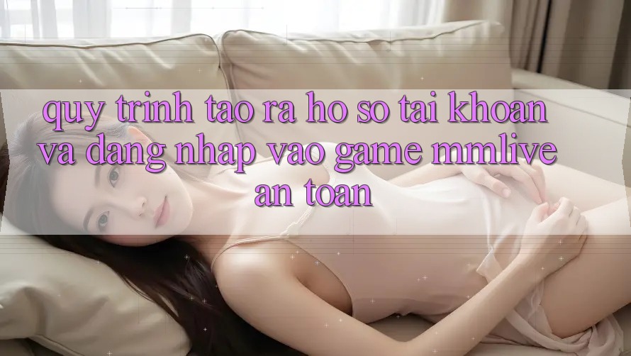 Quy Trình Tạo ra hồ sơ Tài Khoản Và Đăng Nhập Vào Game MMLive An Toàn Quy Trình Tạo ra hồ sơ Tài Khoản Và Đăng Nhập Vào Game MMLive An Toàn