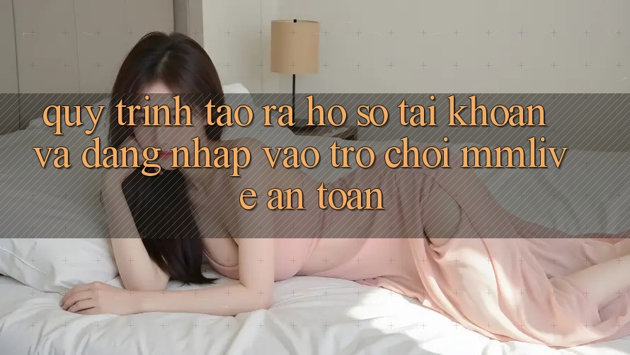 Quy Trình Tạo ra hồ sơ Tài Khoản Và Đăng Nhập Vào Trò chơi MMLive An Toàn