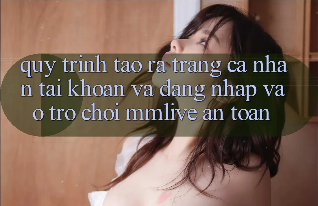 Quy Trình Tạo ra trang cá nhân Tài Khoản Và Đăng Nhập Vào Trò chơi MMLive An Toàn