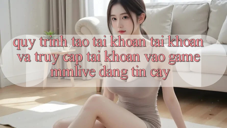 Quy Trình Tạo tài khoản Tài Khoản Và Truy cập tài khoản Vào Game MMLive Đáng tin cậy
