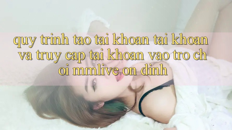 Quy Trình Tạo tài khoản Tài Khoản Và Truy cập tài khoản Vào Trò chơi MMLive Ổn định Quy Trình Tạo tài khoản Tài Khoản Và Truy cập tài khoản Vào Trò chơi MMLive Ổn định