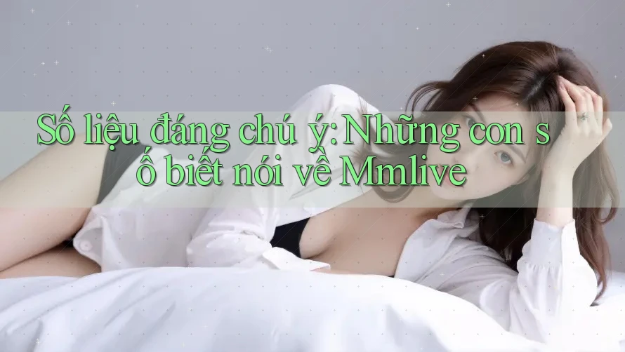Số liệu đáng chú ý: Những con số biết nói về Mmlive
