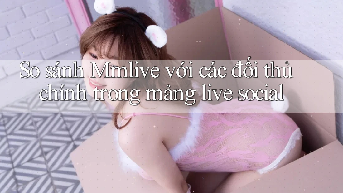 So sánh Mmlive với các đối thủ chính trong mảng live social