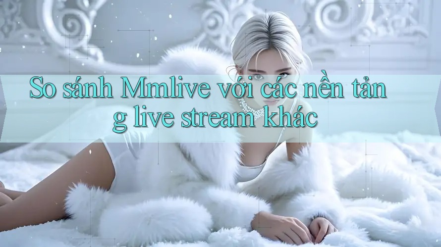So sánh Mmlive với các nền tảng live stream khác So sánh Mmlive với các nền tảng live stream khác