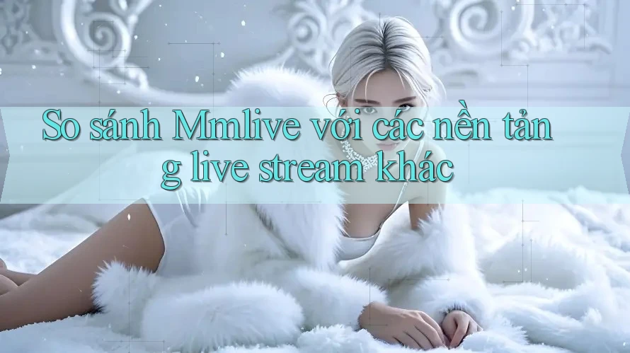 So sánh Mmlive với các nền tảng live stream khác