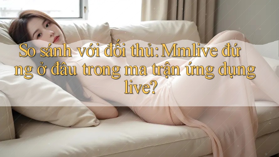 So sánh với đối thủ: Mmlive đứng ở đâu trong ma trận ứng dụng live?