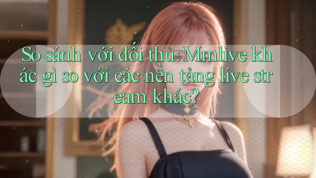 So sánh với đối thủ: Mmlive khác gì so với các nền tảng live stream khác?