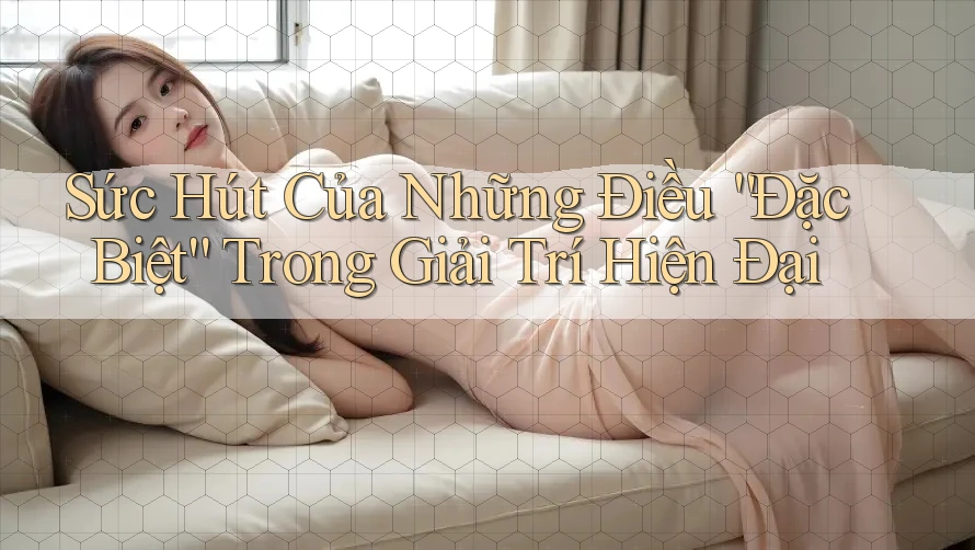 Sức Hút Của Những Điều “Đặc Biệt” Trong Giải Trí Hiện Đại