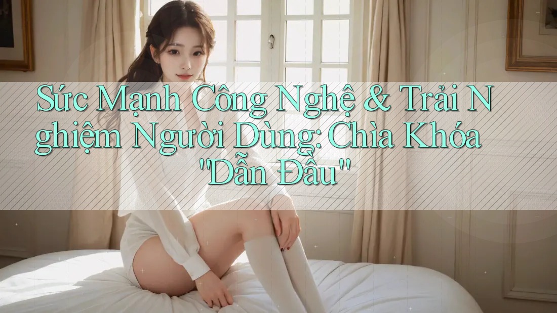 Sức Mạnh Công Nghệ & Trải Nghiệm Người Dùng: Chìa Khóa “Dẫn Đầu”