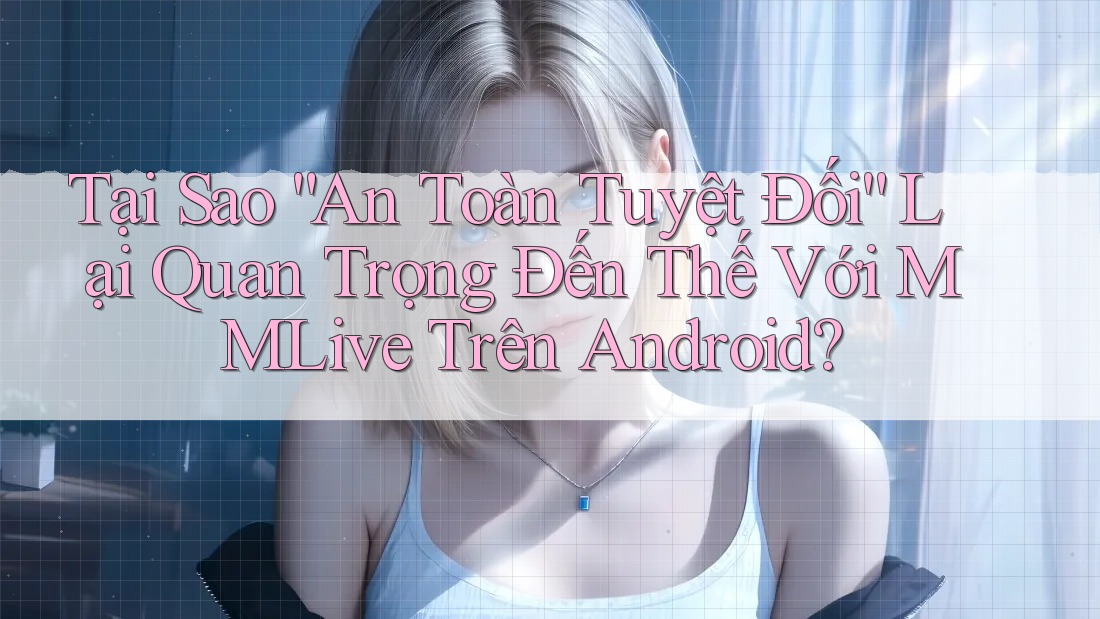 Tại Sao “An Toàn Tuyệt Đối” Lại Quan Trọng Đến Thế Với MMLive Trên Android? Tại Sao “An Toàn Tuyệt Đối” Lại Quan Trọng Đến Thế Với MMLive Trên Android?